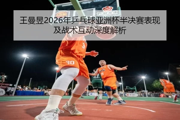 王曼昱2026年乒乓球亚洲杯半决赛表现及战术互动深度解析