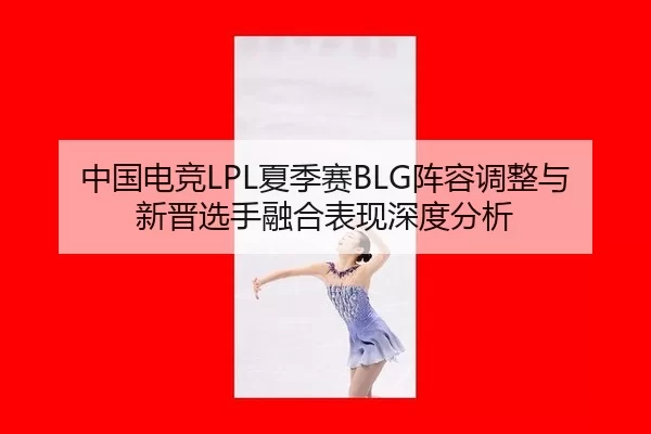 中国电竞LPL夏季赛BLG阵容调整与新晋选手融合表现深度分析