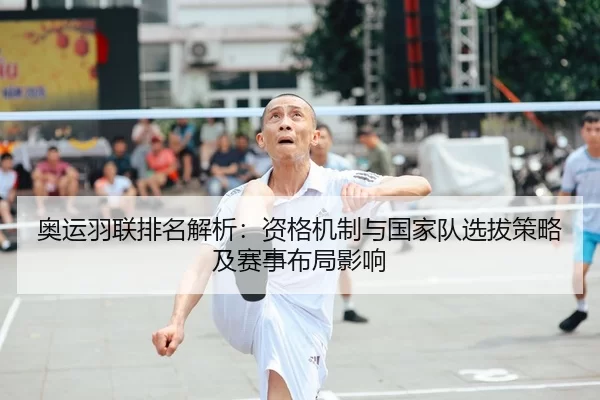 奥运羽联排名解析：资格机制与国家队选拔策略及赛事布局影响