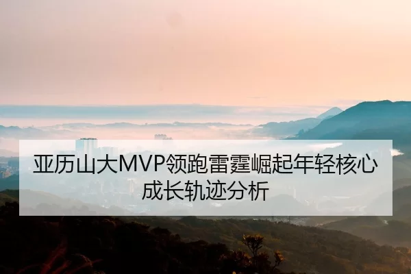 亚历山大MVP领跑雷霆崛起年轻核心成长轨迹分析